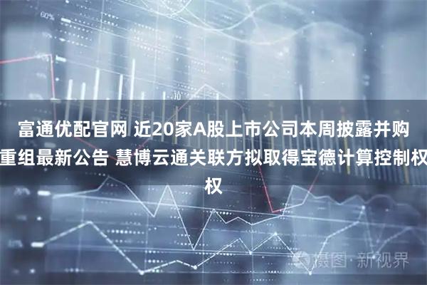 富通优配官网 近20家A股上市公司本周披露并购重组最新公告 慧博云通关联方拟取得宝德计算控制权