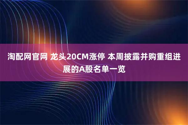 淘配网官网 龙头20CM涨停 本周披露并购重组进展的A股名单一览