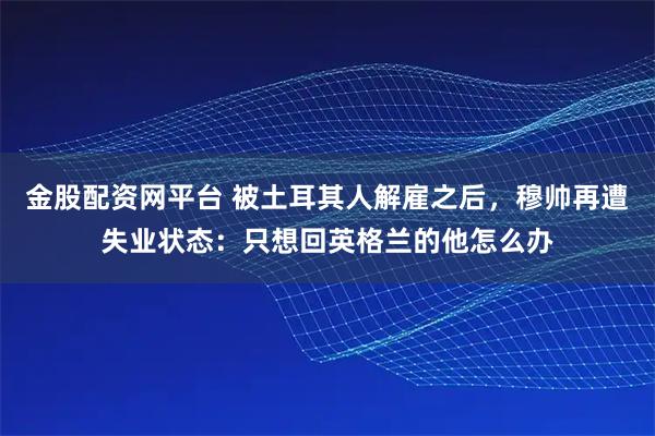 金股配资网平台 被土耳其人解雇之后，穆帅再遭失业状态：只想回英格兰的他怎么办