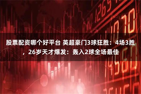 股票配资哪个好平台 英超豪门3球狂胜：4场3胜，26岁天才爆发：轰入2球全场最佳