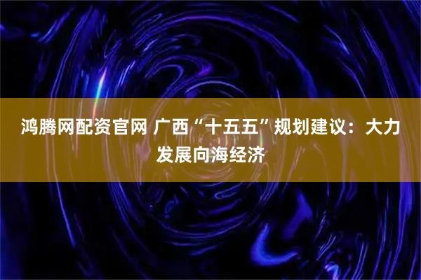鸿腾网配资官网 广西“十五五”规划建议：大力发展向海经济