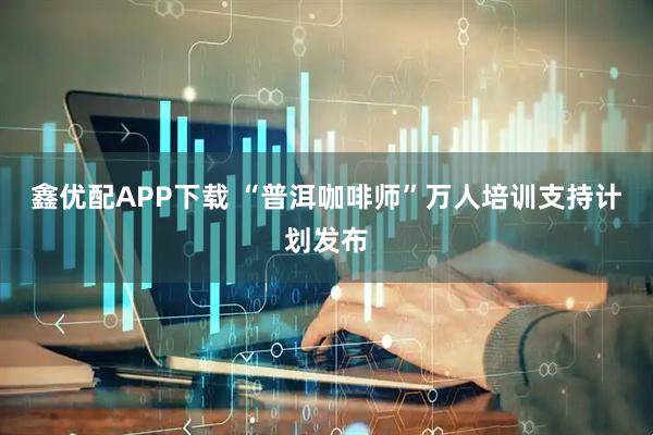 鑫优配APP下载 “普洱咖啡师”万人培训支持计划发布