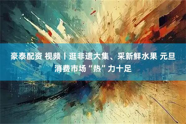 豪泰配资 视频丨逛非遗大集、采新鲜水果 元旦消费市场“热”力十足