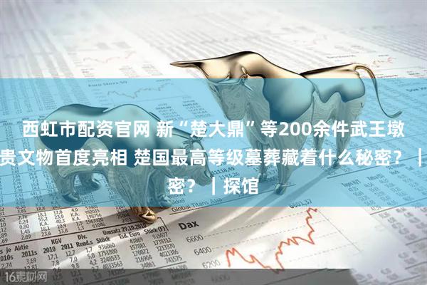 西虹市配资官网 新“楚大鼎”等200余件武王墩墓珍贵文物首度亮相 楚国最高等级墓葬藏着什么秘密？｜探馆