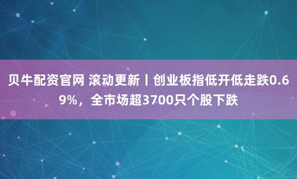 贝牛配资官网 滚动更新丨创业板指低开低走跌0.69%，全市场超3700只个股下跌