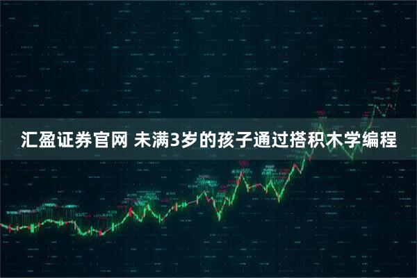 汇盈证券官网 未满3岁的孩子通过搭积木学编程