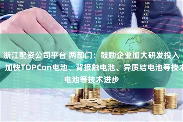 浙江配资公司平台 两部门：鼓励企业加大研发投入力度，加快TOPCon电池、背接触电池、异质结电池等技术进步
