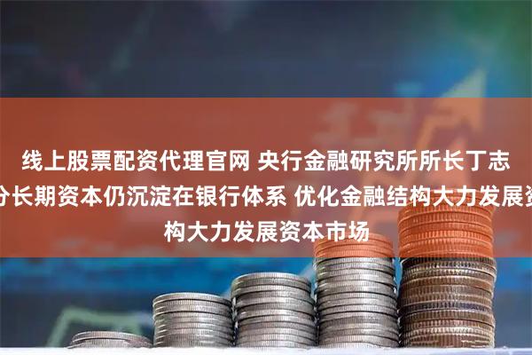 线上股票配资代理官网 央行金融研究所所长丁志杰：部分长期资本仍沉淀在银行体系 优化金融结构大力发展资本市场
