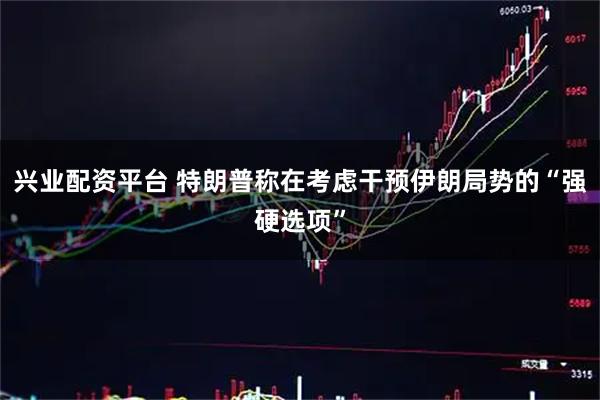 兴业配资平台 特朗普称在考虑干预伊朗局势的“强硬选项”