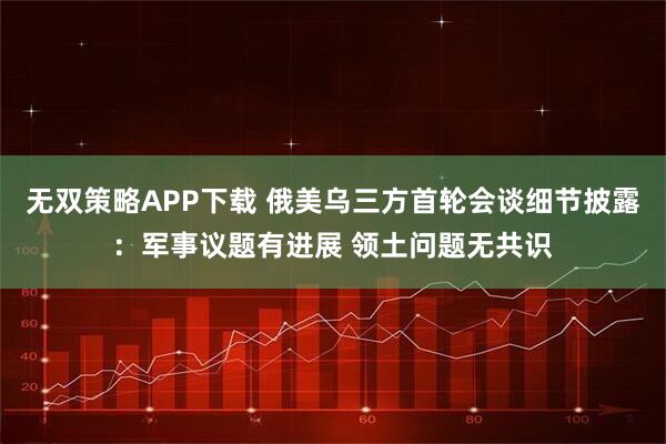 无双策略APP下载 俄美乌三方首轮会谈细节披露：军事议题有进展 领土问题无共识