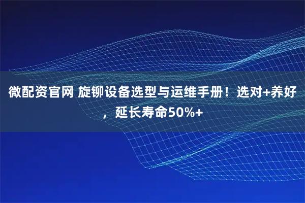 微配资官网 旋铆设备选型与运维手册！选对+养好，延长寿命50%+
