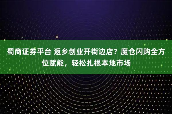 蜀商证券平台 返乡创业开街边店？魔仓闪购全方位赋能，轻松扎根本地市场